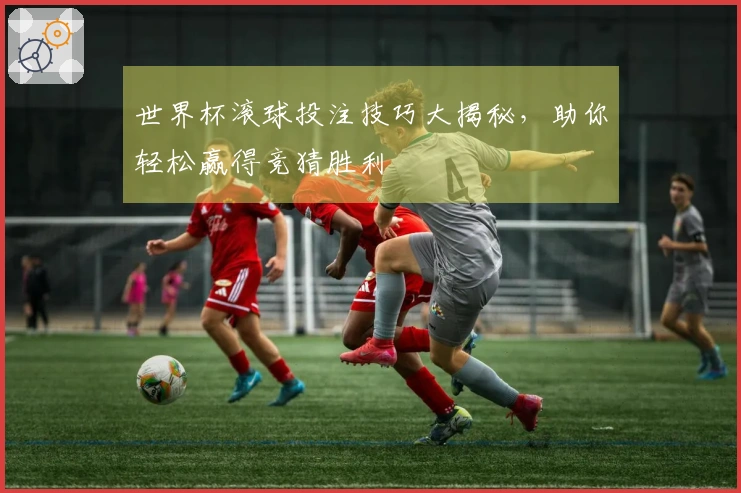 世界杯滚球投注技巧大揭秘，助你轻松赢得竞猜胜利