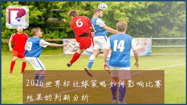 2026世界杯让球策略如何影响比赛结果的判断分析