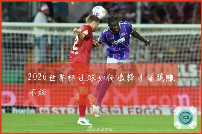 2026世界杯让球如何选择才能稳赚不赔